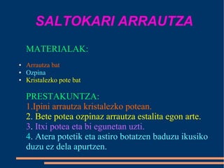SALTOKARI ARRAUTZA
MATERIALAK:
● Arrautza bat
● Ozpina
● Kristalezko pote bat
PRESTAKUNTZA:
1.Ipini arrautza kristalezko potean.
2. Bete potea ozpinaz arrautza estalita egon arte.
3. Itxi potea eta bi egunetan uzti.
4. Atera potetik eta astiro botatzen baduzu ikusiko
duzu ez dela apurtzen.
 