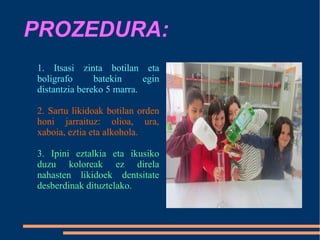 PROZEDURA:
1. Itsasi zinta botilan eta
boligrafo batekin egin
distantzia bereko 5 marra.
2. Sartu likidoak botilan orden
honi jarraituz: olioa, ura,
xaboia, eztia eta alkohola.
3. Ipini eztalkia eta ikusiko
duzu koloreak ez direla
nahasten likidoek dentsitate
desberdinak dituztelako.
 