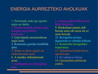 ENERGIA AURREZTEKO AHOLKUAK
1. Pertsianak ondo igo eguzki-
argia sar dadin.
2. Etxeko hormak pintura argiz
margotu argia hobeto
banatzeko.
3. Gela batetik ateratzerakoan
argia itzali.
4. Kontsumo gutxiko bonbillak
ipini.
5. Behar ez diren argiak eta
elektratresnak itzali.
6. A motako elektratresnak
erosi.
7. Garbigailua eta lehorgailua
bete.
8. Arropa garbia bildu astean
behin lisatzeko.
9. Hozkailuan janaria aldi
berean sartu edo atera eta ez
sartu berorik.
10. Berogailua piztuta
dagoenean ez zabaldu leihoak.
11. Kontrolatu berogailuko
tenperatura.
12. Sukaldean hondar-beroa
aprobetxatu.
13. Ez xahutu ur beroa.
14. Garraiobide publikoak
erabili.
 
