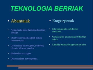 TEKNOLOGIA BERRIAK
● Abantaiak
● Aisialdirako jolas berriak eskaintzen
dizkigu.
● Etxatresna modernoagoak ditugu
lana errazteko.
● Garraiobide azkarragoak, munduko
edozein lekutara joateko.
● Bizimodua errazagoa.
● Osasun arloan aurrerapenak.
● Eragozpenak
● Interneta gaizki erabiltzeko
arriskuak.
● Gizakia gero eta erosoago bihurtzen
ari da.
● Lanbide batzuk desagertzen ari dira.
 