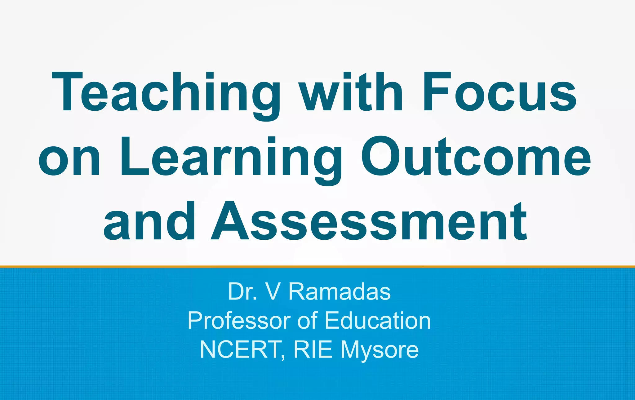 Teaching with Focus
on Learning Outcome
and Assessment
Dr. V Ramadas
Professor of Education
NCERT, RIE Mysore
 