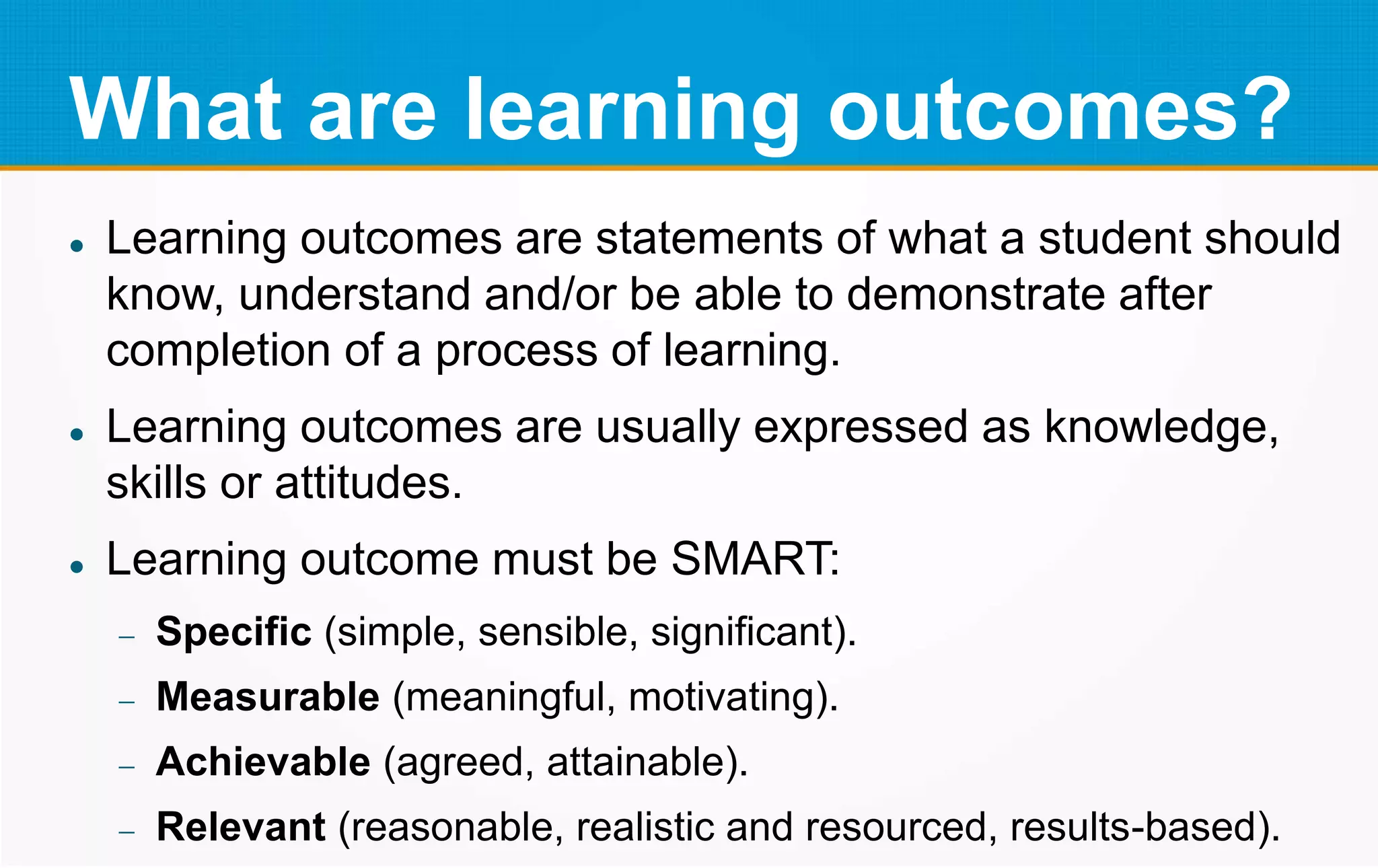 What are learning outcomes?
 Learning outcomes are statements of what a student should
know, understand and/or be able to demonstrate after
completion of a process of learning.
 Learning outcomes are usually expressed as knowledge,
skills or attitudes.
 Learning outcome must be SMART:
 Specific (simple, sensible, significant).
 Measurable (meaningful, motivating).
 Achievable (agreed, attainable).
 Relevant (reasonable, realistic and resourced, results-based).
 