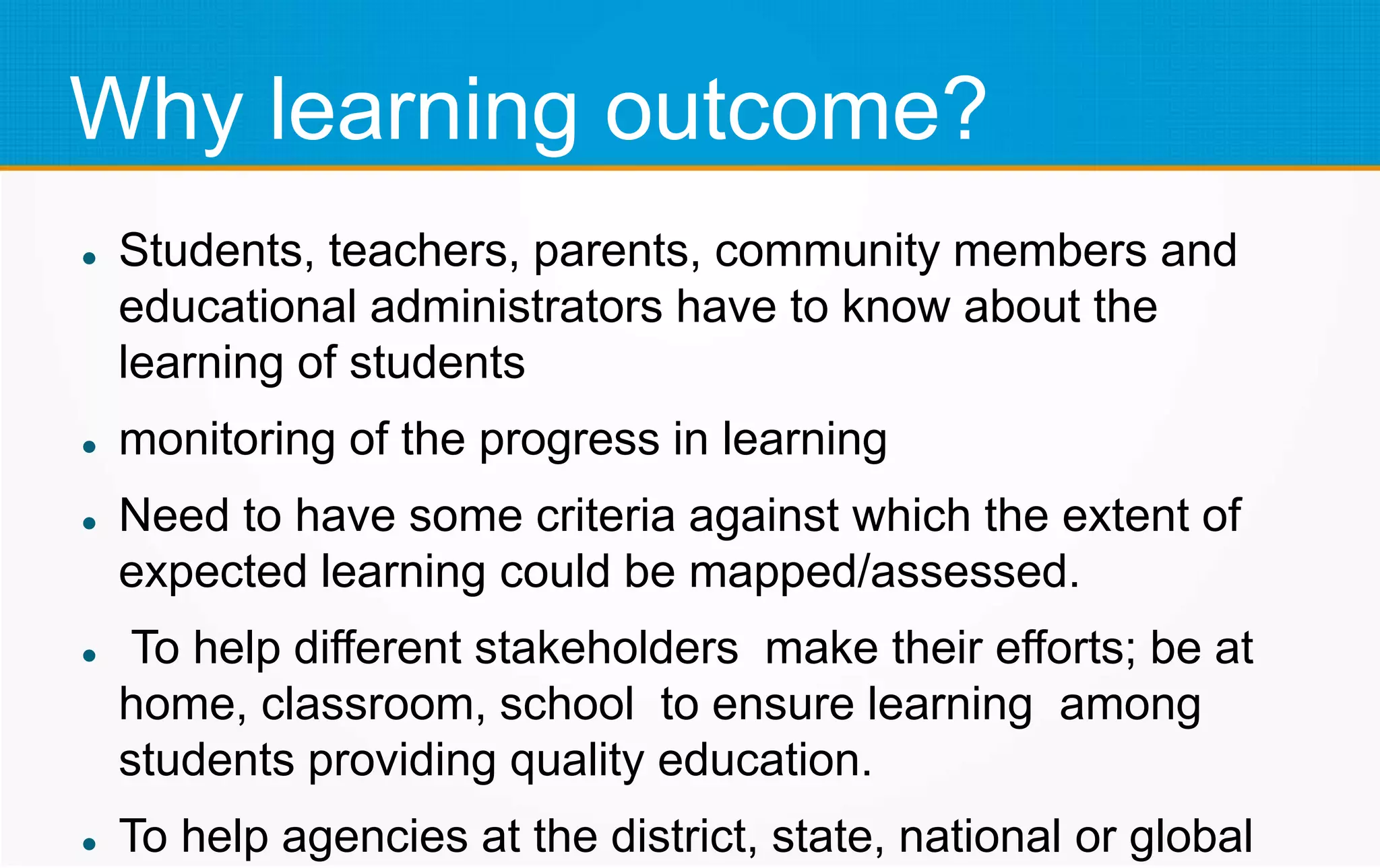 Why learning outcome?
 Students, teachers, parents, community members and
educational administrators have to know about the
learning of students
 monitoring of the progress in learning
 Need to have some criteria against which the extent of
expected learning could be mapped/assessed.
 To help different stakeholders make their efforts; be at
home, classroom, school to ensure learning among
students providing quality education.
 To help agencies at the district, state, national or global
 