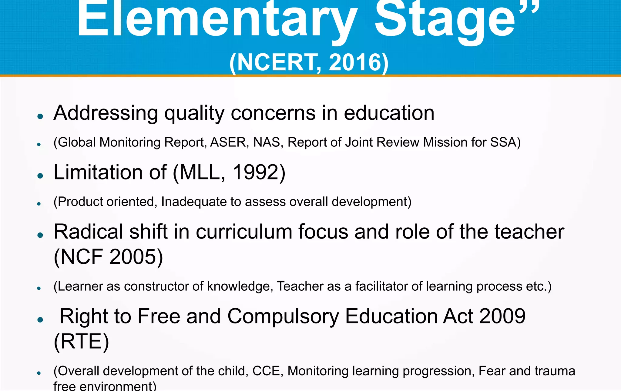 Elementary Stage”
(NCERT, 2016)
 Addressing quality concerns in education
 (Global Monitoring Report, ASER, NAS, Report of Joint Review Mission for SSA)
 Limitation of (MLL, 1992)
 (Product oriented, Inadequate to assess overall development)
 Radical shift in curriculum focus and role of the teacher
(NCF 2005)
 (Learner as constructor of knowledge, Teacher as a facilitator of learning process etc.)
 Right to Free and Compulsory Education Act 2009
(RTE)
 (Overall development of the child, CCE, Monitoring learning progression, Fear and trauma
free environment)
 