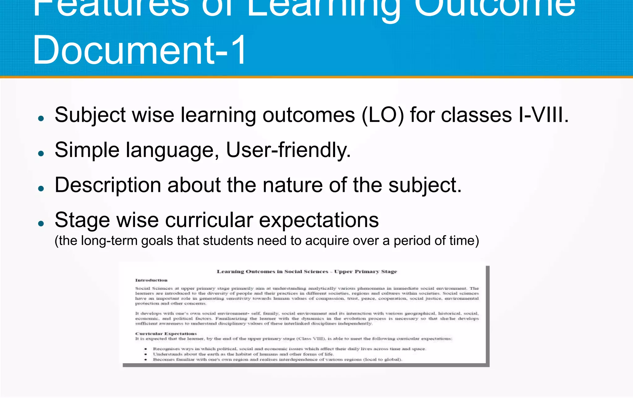 Features of Learning Outcome
Document-1
 Subject wise learning outcomes (LO) for classes I-VIII.
 Simple language, User-friendly.
 Description about the nature of the subject.
 Stage wise curricular expectations
(the long-term goals that students need to acquire over a period of time)
 