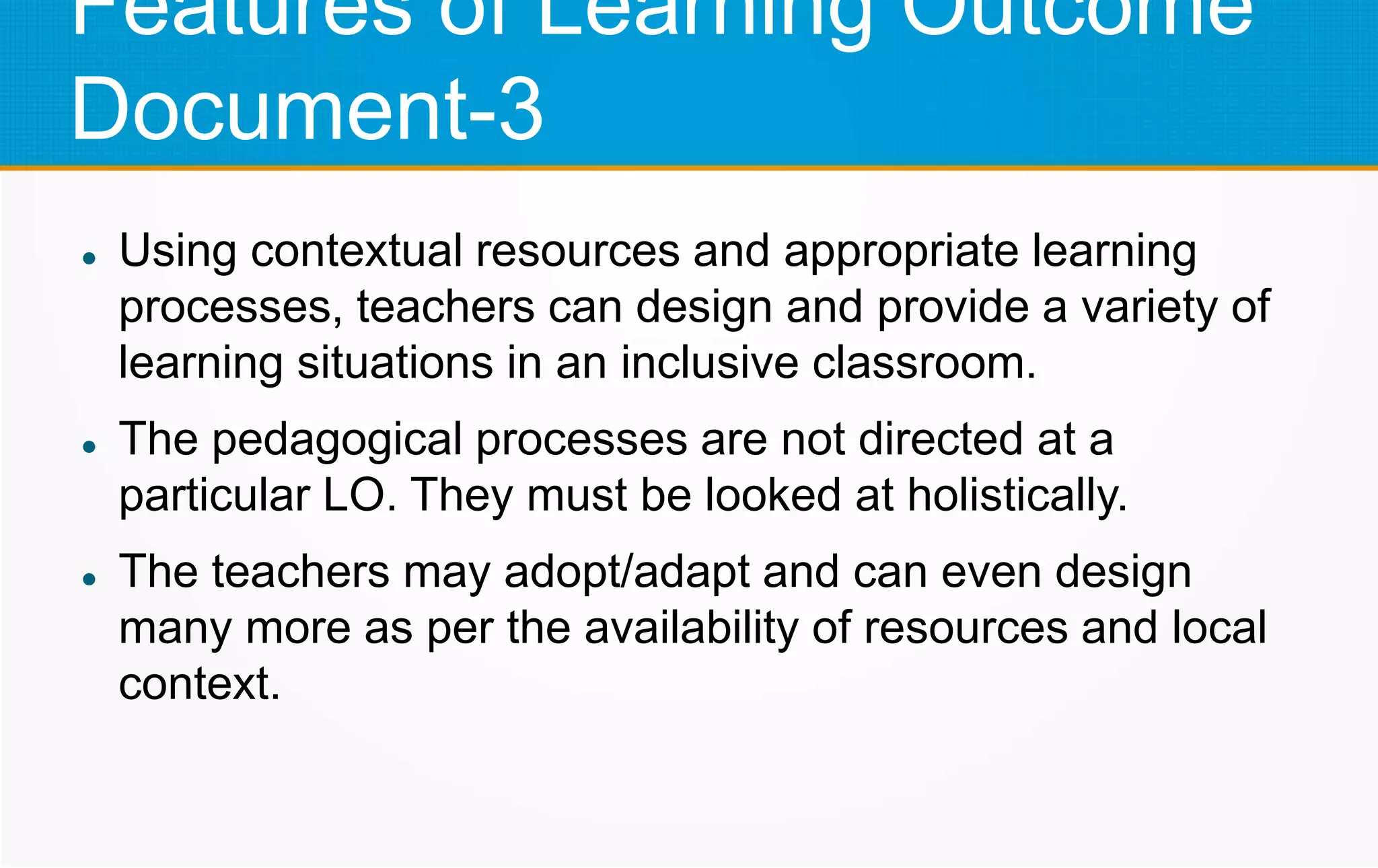 Features of Learning Outcome
Document-3
 Using contextual resources and appropriate learning
processes, teachers can design and provide a variety of
learning situations in an inclusive classroom.
 The pedagogical processes are not directed at a
particular LO. They must be looked at holistically.
 The teachers may adopt/adapt and can even design
many more as per the availability of resources and local
context.
 
