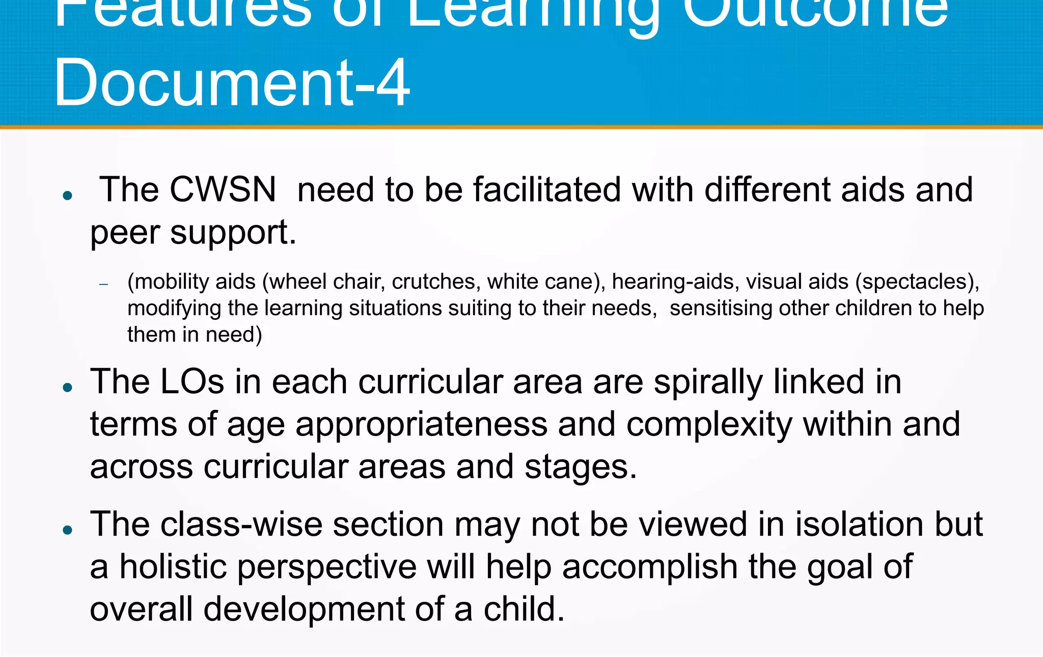 Features of Learning Outcome
Document-4
 The CWSN need to be facilitated with different aids and
peer support.
 (mobility aids (wheel chair, crutches, white cane), hearing-aids, visual aids (spectacles),
modifying the learning situations suiting to their needs, sensitising other children to help
them in need)
 The LOs in each curricular area are spirally linked in
terms of age appropriateness and complexity within and
across curricular areas and stages.
 The class-wise section may not be viewed in isolation but
a holistic perspective will help accomplish the goal of
overall development of a child.
 
