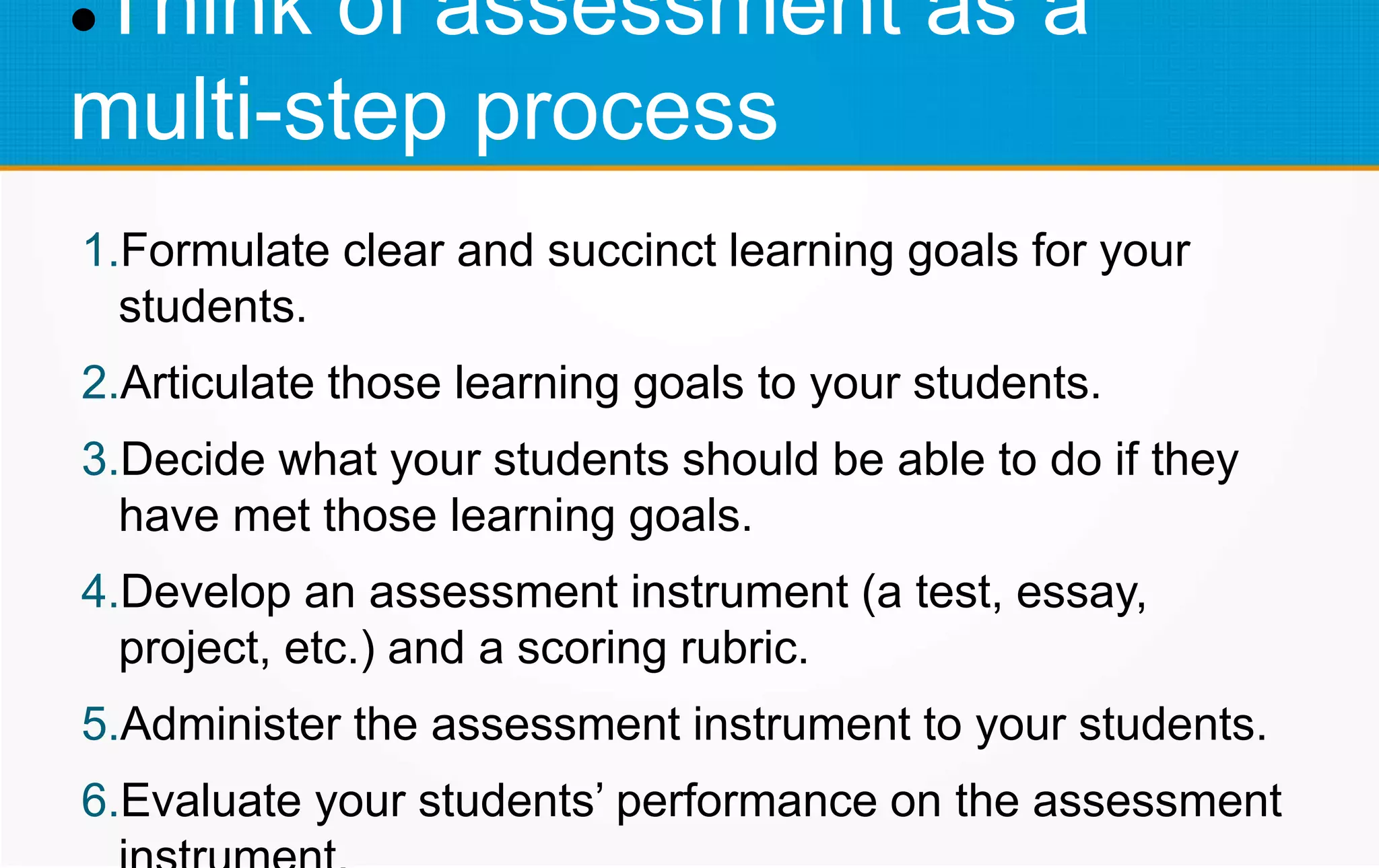 Think of assessment as a
multi-step process
1.Formulate clear and succinct learning goals for your
students.
2.Articulate those learning goals to your students.
3.Decide what your students should be able to do if they
have met those learning goals.
4.Develop an assessment instrument (a test, essay,
project, etc.) and a scoring rubric.
5.Administer the assessment instrument to your students.
6.Evaluate your students’ performance on the assessment
 