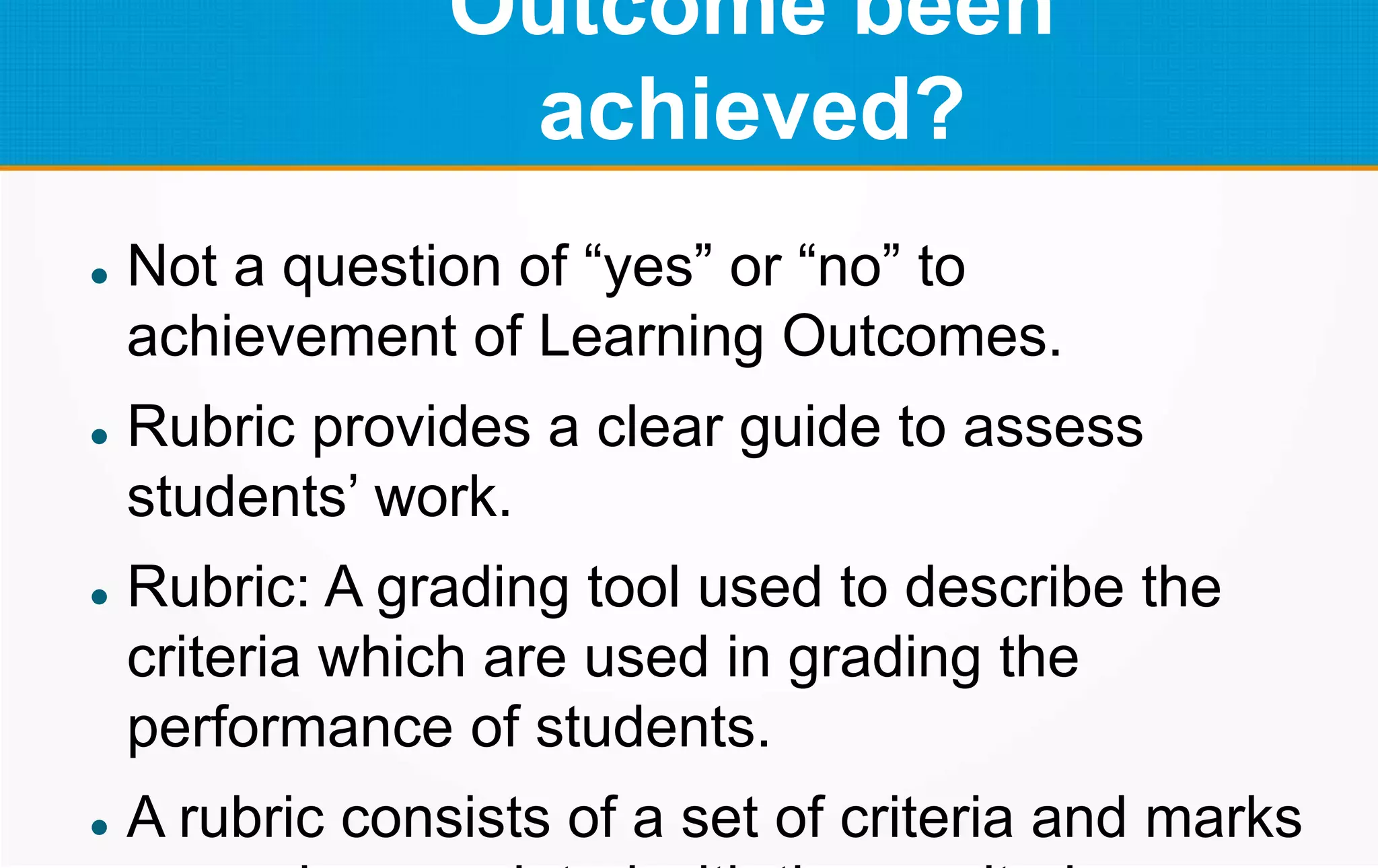 Outcome been
achieved?
 Not a question of “yes” or “no” to
achievement of Learning Outcomes.
 Rubric provides a clear guide to assess
students’ work.
 Rubric: A grading tool used to describe the
criteria which are used in grading the
performance of students.
 A rubric consists of a set of criteria and marks
 