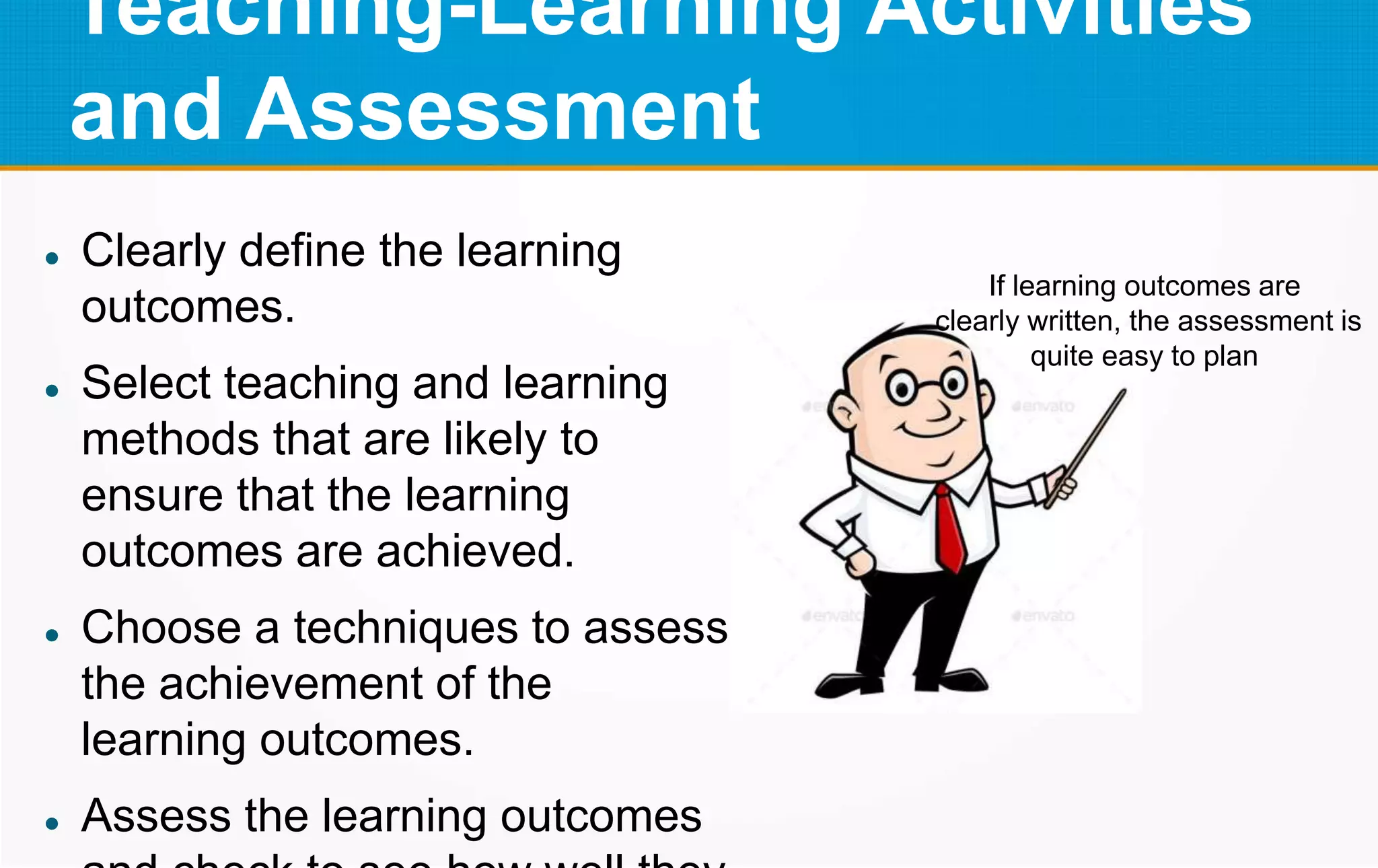 Teaching-Learning Activities
and Assessment
 Clearly define the learning
outcomes.
 Select teaching and learning
methods that are likely to
ensure that the learning
outcomes are achieved.
 Choose a techniques to assess
the achievement of the
learning outcomes.
 Assess the learning outcomes
If learning outcomes are
clearly written, the assessment is
quite easy to plan
 