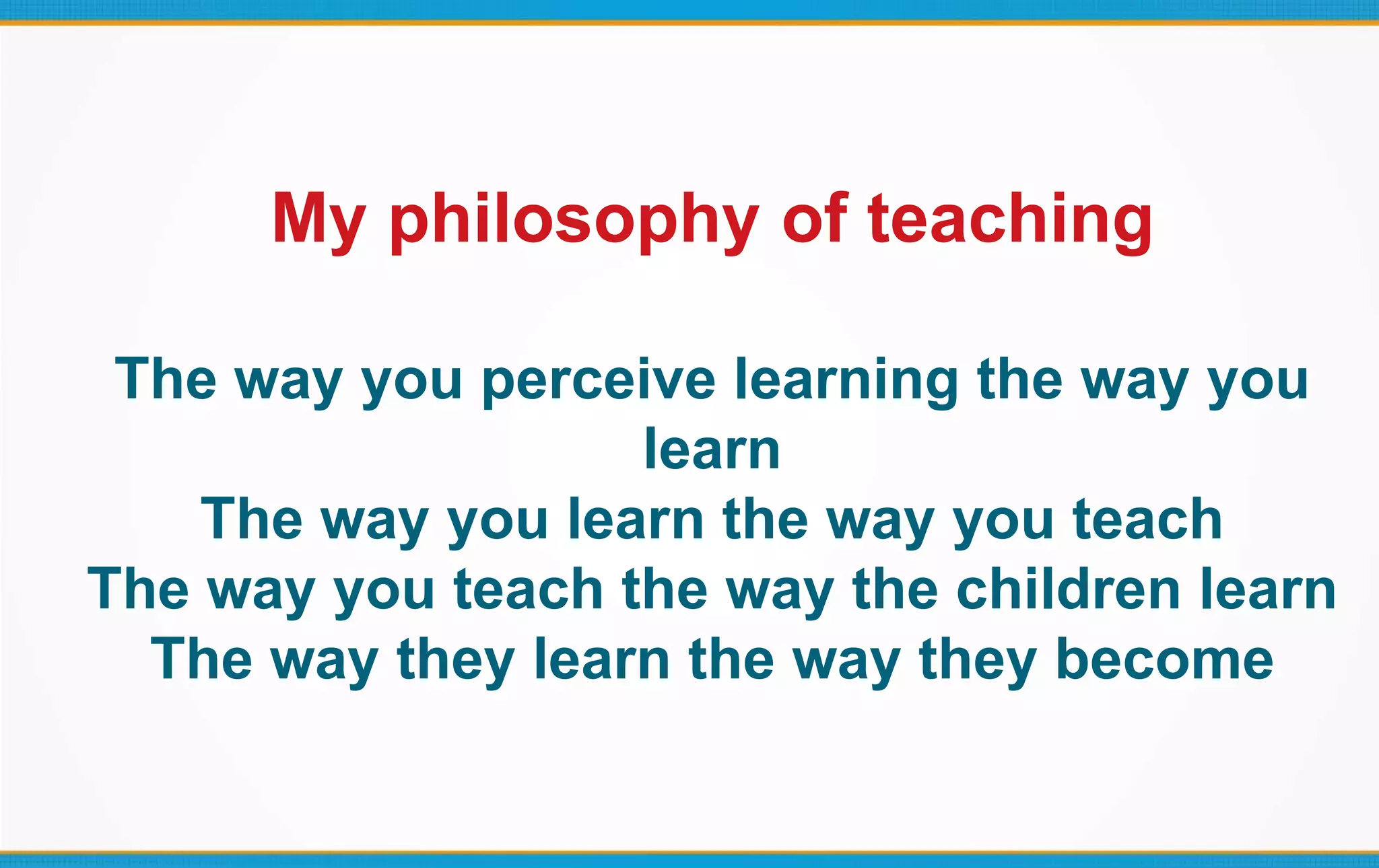 My philosophy of teaching
The way you perceive learning the way you
learn
The way you learn the way you teach
The way you teach the way the children learn
The way they learn the way they become
 