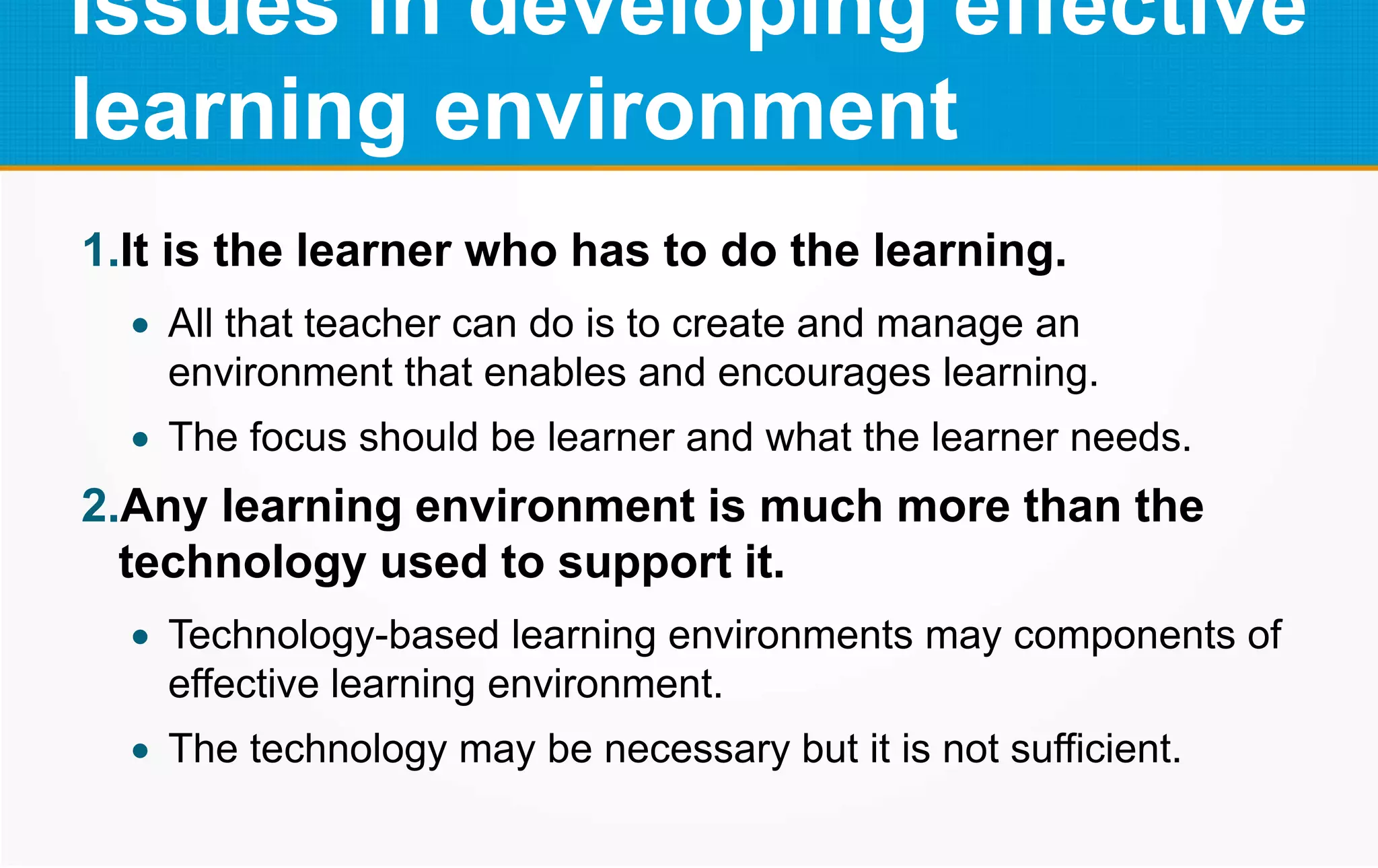 Issues in developing effective
learning environment
1.It is the learner who has to do the learning.
 All that teacher can do is to create and manage an
environment that enables and encourages learning.
 The focus should be learner and what the learner needs.
2.Any learning environment is much more than the
technology used to support it.
 Technology-based learning environments may components of
effective learning environment.
 The technology may be necessary but it is not sufficient.
 