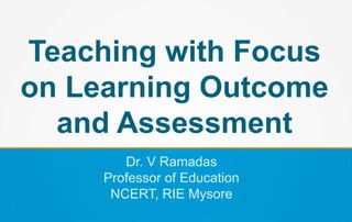 Teaching with Focus
on Learning Outcome
and Assessment
Dr. V Ramadas
Professor of Education
NCERT, RIE Mysore
 