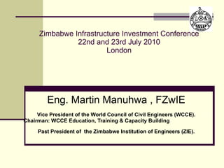 Zimbabwe Infrastructure Investment Conference 22nd and 23rd July 2010 London Eng. Martin Manuhwa , FZwIE Vice President of the World Council of Civil Engineers (WCCE). Chairman: WCCE Education, Training & Capacity Building   Past President of  the Zimbabwe Institution of Engineers (ZIE). 