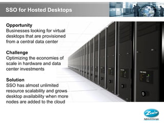 SSO for Hosted Desktops

Opportunity
Businesses looking for virtual
desktops that are provisioned
from a central data center

Challenge
Optimizing the economies of
scale in hardware and data
center investments

Solution
SSO has almost unlimited
resource scalability and grows
desktop availability when more
nodes are added to the cloud
 