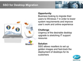 SSO for Desktop Migration

                            Opportunity
                            Business looking to migrate their
                            users to Windows 7 in order to lower
                            system requirements and improve
                            user’s work and online experience

                            Challenge
                            Urgency of the desirable desktop
                            upgrade is stretching IT support
                            resoures

                            Solution
                            SSO allows resellers to set up
                            golden images and fast-track the
                            deployment of desktops for its
                            customers
 
