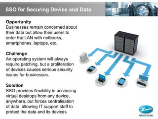 SSO for Securing Device and Data

Opportunity
Businesses remain concerned about
their data but allow their users to
enter the LAN with netbooks,
smartphones, laptops, etc.

Challenge
An operating system will always
require patching, but a proliferation
of devices causes serious security
issues for businesses.

Solution
SSO provides flexibility in accessing
virtual desktops from any device,
anywhere, but forces centralisation
of data, allowing IT support staff to
protect the data and its devices
 