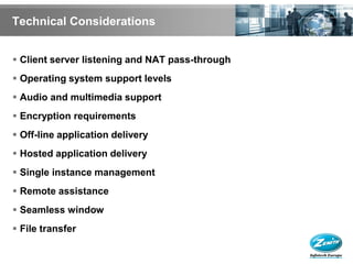 Technical Considerations


 Client server listening and NAT pass-through
 Operating system support levels
 Audio and multimedia support
 Encryption requirements
 Off-line application delivery
 Hosted application delivery
 Single instance management
 Remote assistance
 Seamless window
 File transfer
 