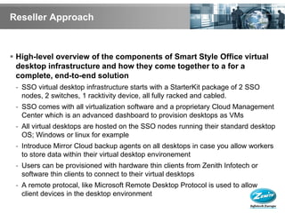 Reseller Approach



 High-level overview of the components of Smart Style Office virtual
  desktop infrastructure and how they come together to a for a
  complete, end-to-end solution
 - SSO virtual desktop infrastructure starts with a StarterKit package of 2 SSO
   nodes, 2 switches, 1 racktivity device, all fully racked and cabled.
 - SSO comes with all virtualization software and a proprietary Cloud Management
   Center which is an advanced dashboard to provision desktops as VMs
 - All virtual desktops are hosted on the SSO nodes running their standard desktop
   OS; Windows or linux for example
 - Introduce Mirror Cloud backup agents on all desktops in case you allow workers
   to store data within their virtual desktop environement
 - Users can be provisioned with hardware thin clients from Zenith Infotech or
   software thin clients to connect to their virtual desktops
 - A remote protocal, like Microsoft Remote Desktop Protocol is used to allow
   client devices in the desktop environment
 