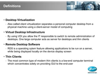 Definitions



 Desktop Virtualization
 - Also called client virtualization separates a personal computer desktop from a
   physical machine using a client-server model of computing

 Virtual Desktop Infrastructure
 - By using VDI you allow the IT responsible to switch to remote administration of
   desktops. One large computer acts as server for desktops and thin clients

 Remote Desktop Software
 - RDS is a operating sytem feature allowing applications to be run on a server,
   while being displayed locally on the device display screen

 Thin Clients
 - The most common type of modern thin clients is a low-end computer terminal
   which concentrates solely on providing GUI to the end-user
 