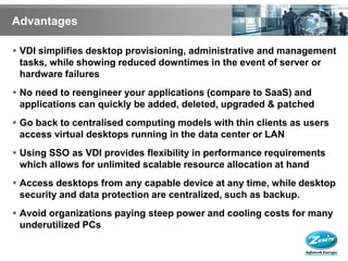 Advantages

 VDI simplifies desktop provisioning, administrative and management
  tasks, while showing reduced downtimes in the event of server or
  hardware failures
 No need to reengineer your applications (compare to SaaS) and
  applications can quickly be added, deleted, upgraded & patched
 Go back to centralised computing models with thin clients as users
  access virtual desktops running in the data center or LAN
 Using SSO as VDI provides flexibility in performance requirements
  which allows for unlimited scalable resource allocation at hand
 Access desktops from any capable device at any time, while desktop
  security and data protection are centralized, such as backup.
 Avoid organizations paying steep power and cooling costs for many
  underutilized PCs
 