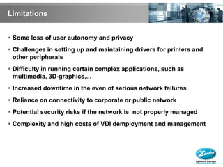 Limitations


 Some loss of user autonomy and privacy
 Challenges in setting up and maintaining drivers for printers and
  other peripherals
 Difficulty in running certain complex applications, such as
  multimedia, 3D-graphics,...
 Increased downtime in the even of serious network failures
 Reliance on connectivity to corporate or public network
 Potential security risks if the network is not properly managed
 Complexity and high costs of VDI demployment and management
 