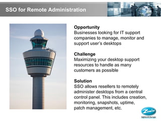 SSO for Remote Administration


                        Opportunity
                        Businesses looking for IT support
                        companies to manage, monitor and
                        support user’s desktops

                        Challenge
                        Maximizing your desktop support
                        resources to handle as many
                        customers as possible

                        Solution
                        SSO allows resellers to remotely
                        administer desktops from a central
                        control panel. This includes creation,
                        monitoring, snapshots, uptime,
                        patch management, etc.
 
