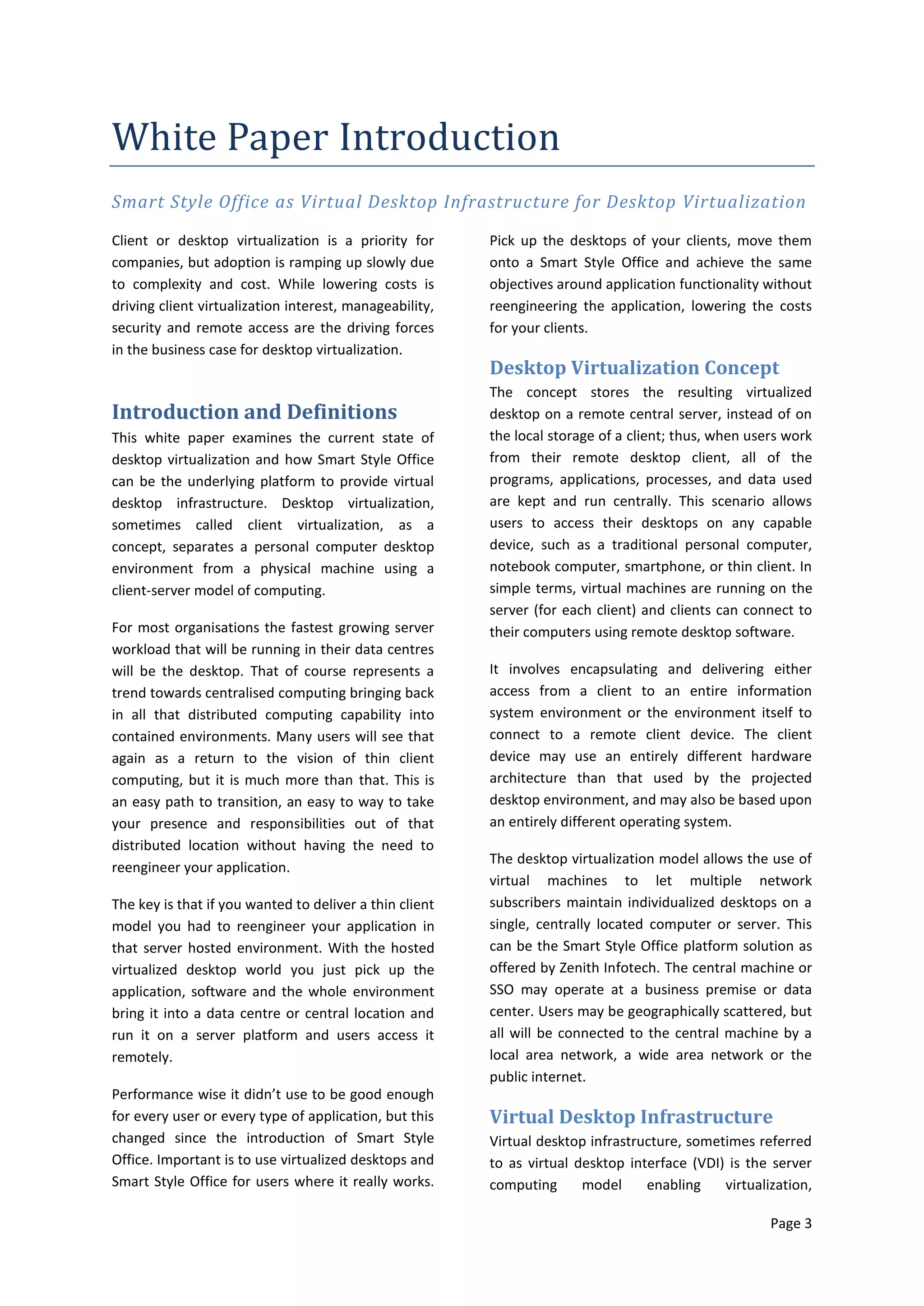 White Paper Introduction
Smart Style Office as Virtual Desktop Infrastructure for Desktop Virtualization

Client or desktop virtualization is a priority for       Pick up the desktops of your clients, move them
companies, but adoption is ramping up slowly due         onto a Smart Style Office and achieve the same
to complexity and cost. While lowering costs is          objectives around application functionality without
driving client virtualization interest, manageability,   reengineering the application, lowering the costs
security and remote access are the driving forces        for your clients.
in the business case for desktop virtualization.
                                                         Desktop Virtualization Concept
                                                         The concept stores the resulting virtualized
Introduction and Definitions                             desktop on a remote central server, instead of on
This white paper examines the current state of           the local storage of a client; thus, when users work
desktop virtualization and how Smart Style Office        from their remote desktop client, all of the
can be the underlying platform to provide virtual        programs, applications, processes, and data used
desktop infrastructure. Desktop virtualization,          are kept and run centrally. This scenario allows
sometimes called client virtualization, as a             users to access their desktops on any capable
concept, separates a personal computer desktop           device, such as a traditional personal computer,
environment from a physical machine using a              notebook computer, smartphone, or thin client. In
client-server model of computing.                        simple terms, virtual machines are running on the
                                                         server (for each client) and clients can connect to
For most organisations the fastest growing server        their computers using remote desktop software.
workload that will be running in their data centres
will be the desktop. That of course represents a         It involves encapsulating and delivering either
trend towards centralised computing bringing back        access from a client to an entire information
in all that distributed computing capability into        system environment or the environment itself to
contained environments. Many users will see that         connect to a remote client device. The client
again as a return to the vision of thin client           device may use an entirely different hardware
computing, but it is much more than that. This is        architecture than that used by the projected
an easy path to transition, an easy to way to take       desktop environment, and may also be based upon
your presence and responsibilities out of that           an entirely different operating system.
distributed location without having the need to
                                                         The desktop virtualization model allows the use of
reengineer your application.
                                                         virtual machines to let multiple network
The key is that if you wanted to deliver a thin client   subscribers maintain individualized desktops on a
model you had to reengineer your application in          single, centrally located computer or server. This
that server hosted environment. With the hosted          can be the Smart Style Office platform solution as
virtualized desktop world you just pick up the           offered by Zenith Infotech. The central machine or
application, software and the whole environment          SSO may operate at a business premise or data
bring it into a data centre or central location and      center. Users may be geographically scattered, but
run it on a server platform and users access it          all will be connected to the central machine by a
remotely.                                                local area network, a wide area network or the
                                                         public internet.
Performance wise it didn’t use to be good enough
for every user or every type of application, but this    Virtual Desktop Infrastructure
changed since the introduction of Smart Style            Virtual desktop infrastructure, sometimes referred
Office. Important is to use virtualized desktops and     to as virtual desktop interface (VDI) is the server
Smart Style Office for users where it really works.      computing      model     enabling    virtualization,

                                                                                                      Page 3
 