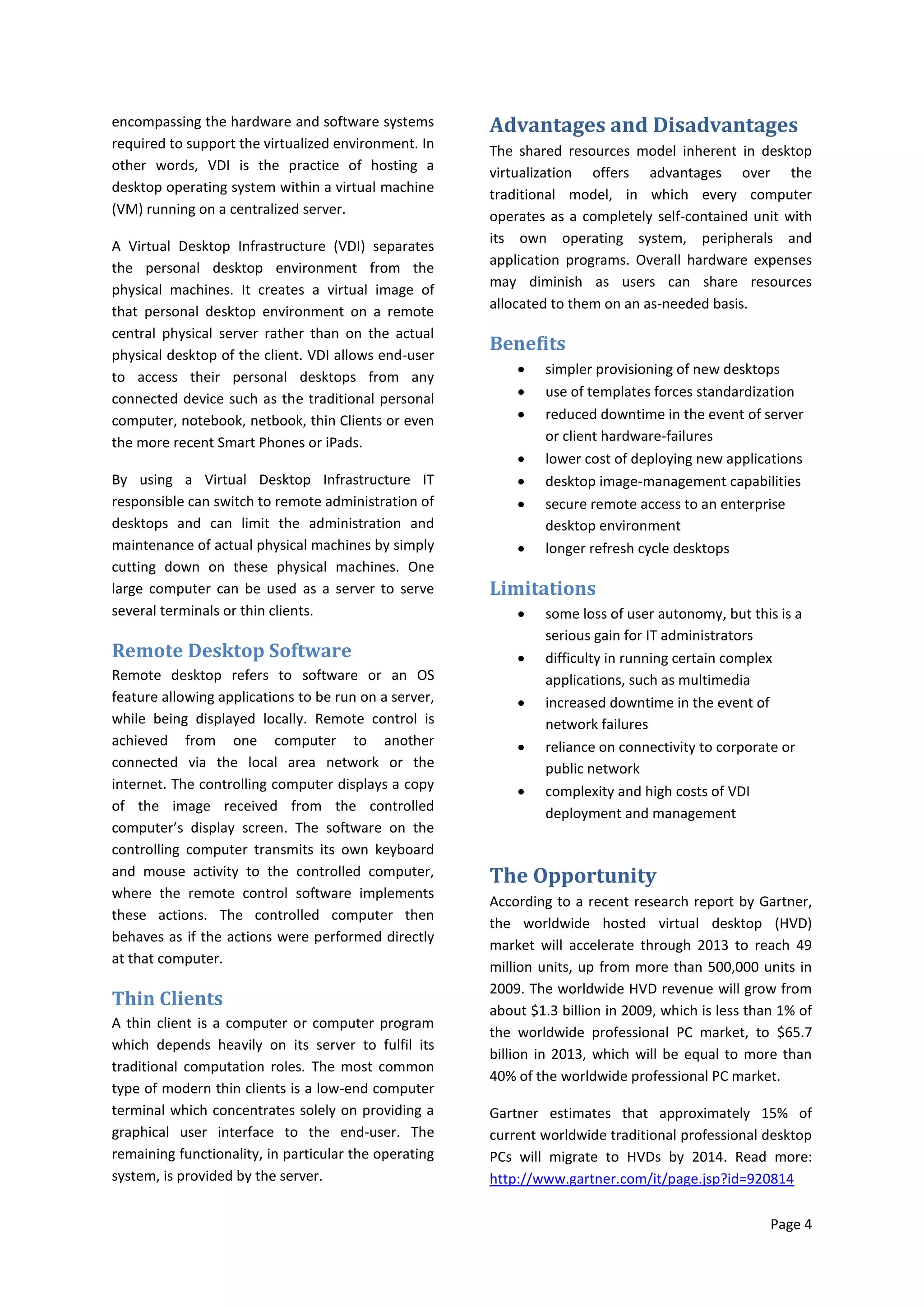 encompassing the hardware and software systems         Advantages and Disadvantages
required to support the virtualized environment. In    The shared resources model inherent in desktop
other words, VDI is the practice of hosting a          virtualization offers advantages over the
desktop operating system within a virtual machine      traditional model, in which every computer
(VM) running on a centralized server.                  operates as a completely self-contained unit with
                                                       its own operating system, peripherals and
A Virtual Desktop Infrastructure (VDI) separates
                                                       application programs. Overall hardware expenses
the personal desktop environment from the
                                                       may diminish as users can share resources
physical machines. It creates a virtual image of
                                                       allocated to them on an as-needed basis.
that personal desktop environment on a remote
central physical server rather than on the actual
physical desktop of the client. VDI allows end-user
                                                       Benefits
                                                               simpler provisioning of new desktops
to access their personal desktops from any
connected device such as the traditional personal              use of templates forces standardization
computer, notebook, netbook, thin Clients or even              reduced downtime in the event of server
the more recent Smart Phones or iPads.                          or client hardware-failures
                                                               lower cost of deploying new applications
By using a Virtual Desktop Infrastructure IT                   desktop image-management capabilities
responsible can switch to remote administration of             secure remote access to an enterprise
desktops and can limit the administration and                   desktop environment
maintenance of actual physical machines by simply              longer refresh cycle desktops
cutting down on these physical machines. One
large computer can be used as a server to serve        Limitations
several terminals or thin clients.                             some loss of user autonomy, but this is a
                                                                serious gain for IT administrators
Remote Desktop Software                                        difficulty in running certain complex
Remote desktop refers to software or an OS                      applications, such as multimedia
feature allowing applications to be run on a server,           increased downtime in the event of
while being displayed locally. Remote control is                network failures
achieved from one computer to another                          reliance on connectivity to corporate or
connected via the local area network or the                     public network
internet. The controlling computer displays a copy             complexity and high costs of VDI
of the image received from the controlled                       deployment and management
computer’s display screen. The software on the
controlling computer transmits its own keyboard
and mouse activity to the controlled computer,         The Opportunity
where the remote control software implements
                                                       According to a recent research report by Gartner,
these actions. The controlled computer then
                                                       the worldwide hosted virtual desktop (HVD)
behaves as if the actions were performed directly
                                                       market will accelerate through 2013 to reach 49
at that computer.
                                                       million units, up from more than 500,000 units in
                                                       2009. The worldwide HVD revenue will grow from
Thin Clients
                                                       about $1.3 billion in 2009, which is less than 1% of
A thin client is a computer or computer program
                                                       the worldwide professional PC market, to $65.7
which depends heavily on its server to fulfil its
                                                       billion in 2013, which will be equal to more than
traditional computation roles. The most common
                                                       40% of the worldwide professional PC market.
type of modern thin clients is a low-end computer
terminal which concentrates solely on providing a      Gartner estimates that approximately 15% of
graphical user interface to the end-user. The          current worldwide traditional professional desktop
remaining functionality, in particular the operating   PCs will migrate to HVDs by 2014. Read more:
system, is provided by the server.                     http://www.gartner.com/it/page.jsp?id=920814

                                                                                                    Page 4
 