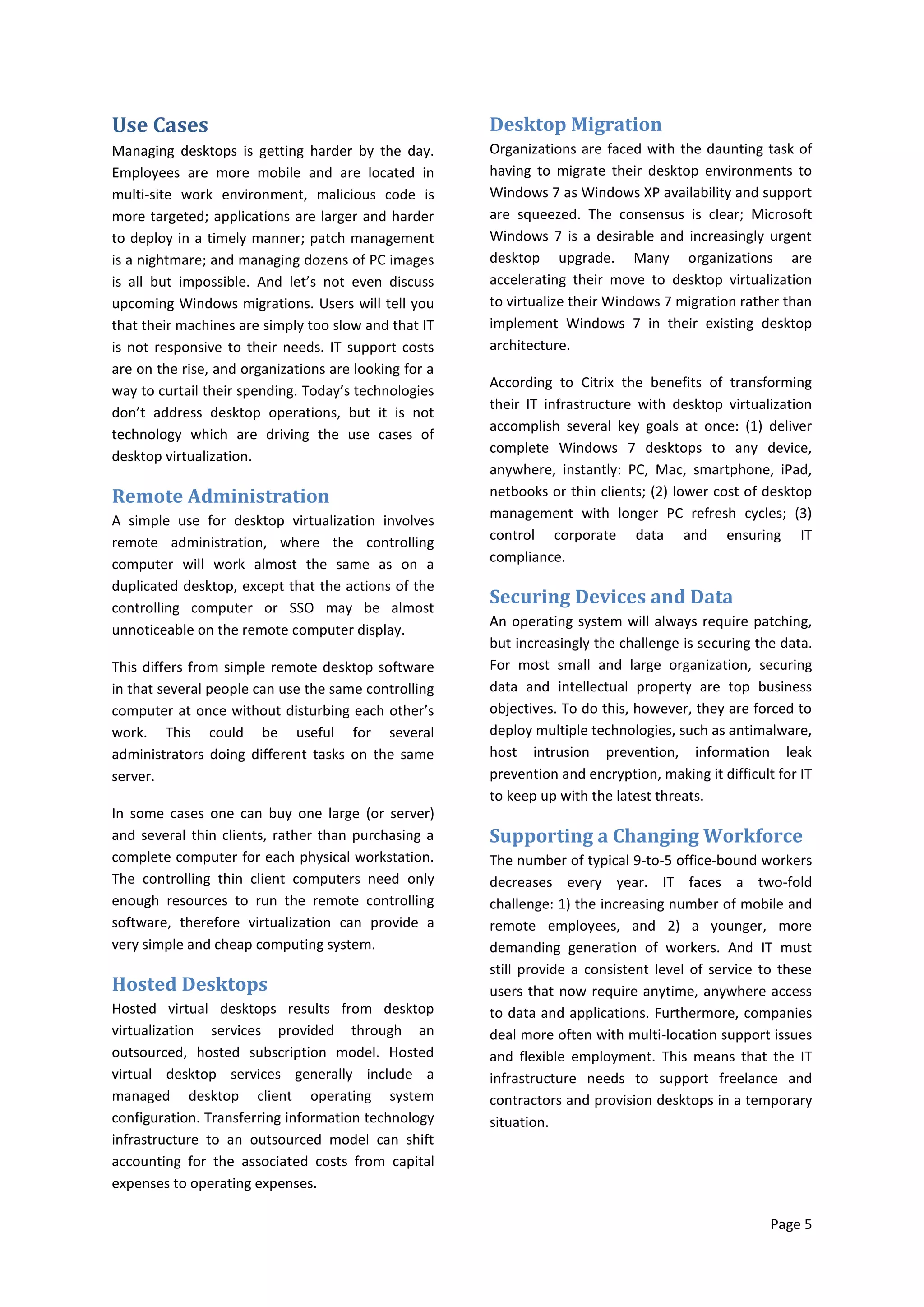 Use Cases                                              Desktop Migration
Managing desktops is getting harder by the day.        Organizations are faced with the daunting task of
Employees are more mobile and are located in           having to migrate their desktop environments to
multi-site work environment, malicious code is         Windows 7 as Windows XP availability and support
more targeted; applications are larger and harder      are squeezed. The consensus is clear; Microsoft
to deploy in a timely manner; patch management         Windows 7 is a desirable and increasingly urgent
is a nightmare; and managing dozens of PC images       desktop upgrade. Many organizations are
is all but impossible. And let’s not even discuss      accelerating their move to desktop virtualization
upcoming Windows migrations. Users will tell you       to virtualize their Windows 7 migration rather than
that their machines are simply too slow and that IT    implement Windows 7 in their existing desktop
is not responsive to their needs. IT support costs     architecture.
are on the rise, and organizations are looking for a
                                                       According to Citrix the benefits of transforming
way to curtail their spending. Today’s technologies
                                                       their IT infrastructure with desktop virtualization
don’t address desktop operations, but it is not
                                                       accomplish several key goals at once: (1) deliver
technology which are driving the use cases of
                                                       complete Windows 7 desktops to any device,
desktop virtualization.
                                                       anywhere, instantly: PC, Mac, smartphone, iPad,
Remote Administration                                  netbooks or thin clients; (2) lower cost of desktop
A simple use for desktop virtualization involves       management with longer PC refresh cycles; (3)
remote administration, where the controlling           control corporate data and ensuring IT
computer will work almost the same as on a             compliance.
duplicated desktop, except that the actions of the
controlling computer or SSO may be almost
                                                       Securing Devices and Data
                                                       An operating system will always require patching,
unnoticeable on the remote computer display.
                                                       but increasingly the challenge is securing the data.
This differs from simple remote desktop software       For most small and large organization, securing
in that several people can use the same controlling    data and intellectual property are top business
computer at once without disturbing each other’s       objectives. To do this, however, they are forced to
work. This could be useful for several                 deploy multiple technologies, such as antimalware,
administrators doing different tasks on the same       host intrusion prevention, information leak
server.                                                prevention and encryption, making it difficult for IT
                                                       to keep up with the latest threats.
In some cases one can buy one large (or server)
and several thin clients, rather than purchasing a     Supporting a Changing Workforce
complete computer for each physical workstation.       The number of typical 9-to-5 office-bound workers
The controlling thin client computers need only        decreases every year. IT faces a two-fold
enough resources to run the remote controlling         challenge: 1) the increasing number of mobile and
software, therefore virtualization can provide a       remote employees, and 2) a younger, more
very simple and cheap computing system.                demanding generation of workers. And IT must
                                                       still provide a consistent level of service to these
Hosted Desktops                                        users that now require anytime, anywhere access
Hosted virtual desktops results from desktop           to data and applications. Furthermore, companies
virtualization services provided through an            deal more often with multi-location support issues
outsourced, hosted subscription model. Hosted          and flexible employment. This means that the IT
virtual desktop services generally include a           infrastructure needs to support freelance and
managed desktop client operating system                contractors and provision desktops in a temporary
configuration. Transferring information technology     situation.
infrastructure to an outsourced model can shift
accounting for the associated costs from capital
expenses to operating expenses.

                                                                                                     Page 5
 