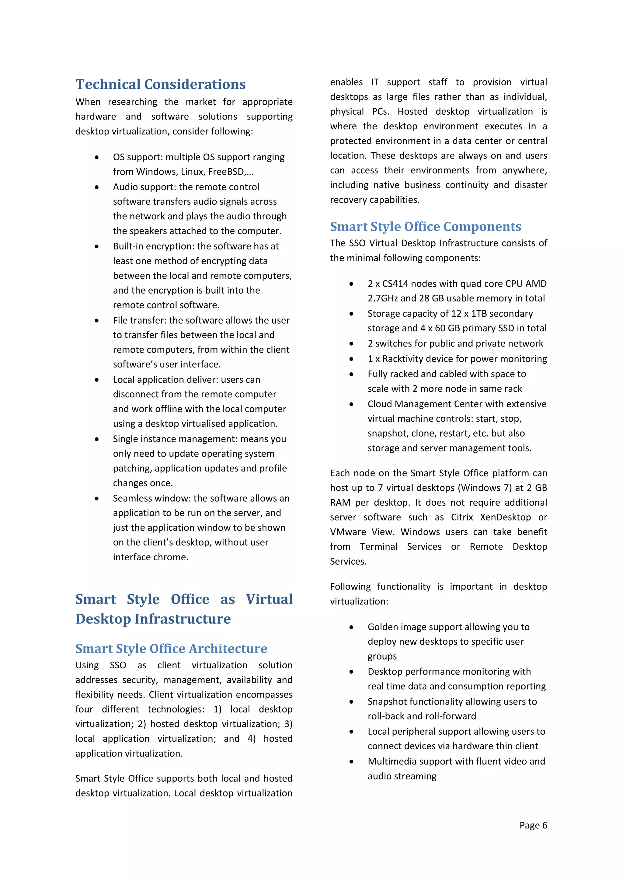 Technical Considerations                               enables IT support staff to provision virtual
When researching the market for appropriate            desktops as large files rather than as individual,
hardware and software solutions supporting             physical PCs. Hosted desktop virtualization is
desktop virtualization, consider following:            where the desktop environment executes in a
                                                       protected environment in a data center or central
        OS support: multiple OS support ranging       location. These desktops are always on and users
         from Windows, Linux, FreeBSD,…                can access their environments from anywhere,
        Audio support: the remote control             including native business continuity and disaster
         software transfers audio signals across       recovery capabilities.
         the network and plays the audio through
         the speakers attached to the computer.        Smart Style Office Components
        Built-in encryption: the software has at      The SSO Virtual Desktop Infrastructure consists of
         least one method of encrypting data           the minimal following components:
         between the local and remote computers,
                                                              2 x CS414 nodes with quad core CPU AMD
         and the encryption is built into the
                                                               2.7GHz and 28 GB usable memory in total
         remote control software.
                                                              Storage capacity of 12 x 1TB secondary
        File transfer: the software allows the user
                                                               storage and 4 x 60 GB primary SSD in total
         to transfer files between the local and
                                                              2 switches for public and private network
         remote computers, from within the client
                                                              1 x Racktivity device for power monitoring
         software’s user interface.
                                                              Fully racked and cabled with space to
        Local application deliver: users can
                                                               scale with 2 more node in same rack
         disconnect from the remote computer
         and work offline with the local computer             Cloud Management Center with extensive
         using a desktop virtualised application.              virtual machine controls: start, stop,
                                                               snapshot, clone, restart, etc. but also
        Single instance management: means you
                                                               storage and server management tools.
         only need to update operating system
         patching, application updates and profile     Each node on the Smart Style Office platform can
         changes once.                                 host up to 7 virtual desktops (Windows 7) at 2 GB
        Seamless window: the software allows an       RAM per desktop. It does not require additional
         application to be run on the server, and      server software such as Citrix XenDesktop or
         just the application window to be shown       VMware View. Windows users can take benefit
         on the client’s desktop, without user         from Terminal Services or Remote Desktop
         interface chrome.                             Services.

                                                       Following functionality is important in desktop
Smart Style Office as Virtual                          virtualization:
Desktop Infrastructure                                        Golden image support allowing you to
                                                               deploy new desktops to specific user
Smart Style Office Architecture                                groups
Using SSO as client virtualization solution
                                                              Desktop performance monitoring with
addresses security, management, availability and
                                                               real time data and consumption reporting
flexibility needs. Client virtualization encompasses
                                                              Snapshot functionality allowing users to
four different technologies: 1) local desktop
                                                               roll-back and roll-forward
virtualization; 2) hosted desktop virtualization; 3)
                                                              Local peripheral support allowing users to
local application virtualization; and 4) hosted
                                                               connect devices via hardware thin client
application virtualization.
                                                              Multimedia support with fluent video and
Smart Style Office supports both local and hosted              audio streaming
desktop virtualization. Local desktop virtualization


                                                                                                  Page 6
 