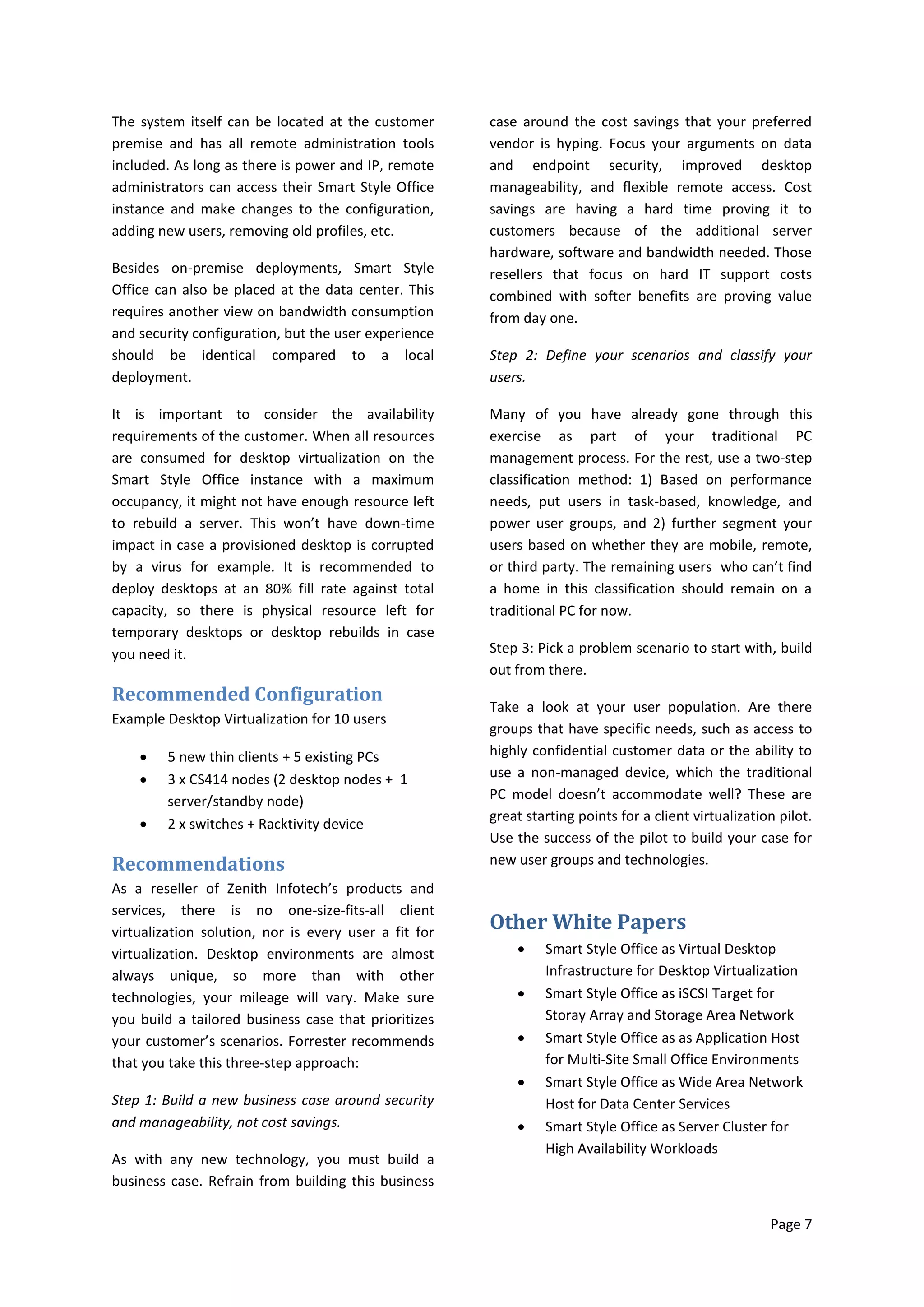 The system itself can be located at the customer       case around the cost savings that your preferred
premise and has all remote administration tools        vendor is hyping. Focus your arguments on data
included. As long as there is power and IP, remote     and endpoint security, improved desktop
administrators can access their Smart Style Office     manageability, and flexible remote access. Cost
instance and make changes to the configuration,        savings are having a hard time proving it to
adding new users, removing old profiles, etc.          customers because of the additional server
                                                       hardware, software and bandwidth needed. Those
Besides on-premise deployments, Smart Style            resellers that focus on hard IT support costs
Office can also be placed at the data center. This     combined with softer benefits are proving value
requires another view on bandwidth consumption         from day one.
and security configuration, but the user experience
should be identical compared to a local                Step 2: Define your scenarios and classify your
deployment.                                            users.

It is important to consider the availability           Many of you have already gone through this
requirements of the customer. When all resources       exercise as part of your traditional PC
are consumed for desktop virtualization on the         management process. For the rest, use a two-step
Smart Style Office instance with a maximum             classification method: 1) Based on performance
occupancy, it might not have enough resource left      needs, put users in task-based, knowledge, and
to rebuild a server. This won’t have down-time         power user groups, and 2) further segment your
impact in case a provisioned desktop is corrupted      users based on whether they are mobile, remote,
by a virus for example. It is recommended to           or third party. The remaining users who can’t find
deploy desktops at an 80% fill rate against total      a home in this classification should remain on a
capacity, so there is physical resource left for       traditional PC for now.
temporary desktops or desktop rebuilds in case
you need it.                                           Step 3: Pick a problem scenario to start with, build
                                                       out from there.
Recommended Configuration
                                                       Take a look at your user population. Are there
Example Desktop Virtualization for 10 users
                                                       groups that have specific needs, such as access to
        5 new thin clients + 5 existing PCs           highly confidential customer data or the ability to
        3 x CS414 nodes (2 desktop nodes + 1          use a non-managed device, which the traditional
         server/standby node)                          PC model doesn’t accommodate well? These are
                                                       great starting points for a client virtualization pilot.
        2 x switches + Racktivity device
                                                       Use the success of the pilot to build your case for
Recommendations                                        new user groups and technologies.
As a reseller of Zenith Infotech’s products and
services, there is no one-size-fits-all client
virtualization solution, nor is every user a fit for
                                                       Other White Papers
virtualization. Desktop environments are almost                Smart Style Office as Virtual Desktop
always unique, so more than with other                          Infrastructure for Desktop Virtualization
technologies, your mileage will vary. Make sure                Smart Style Office as iSCSI Target for
you build a tailored business case that prioritizes             Storay Array and Storage Area Network
your customer’s scenarios. Forrester recommends                Smart Style Office as as Application Host
that you take this three-step approach:                         for Multi-Site Small Office Environments
                                                               Smart Style Office as Wide Area Network
Step 1: Build a new business case around security               Host for Data Center Services
and manageability, not cost savings.                           Smart Style Office as Server Cluster for
                                                                High Availability Workloads
As with any new technology, you must build a
business case. Refrain from building this business

                                                                                                       Page 7
 