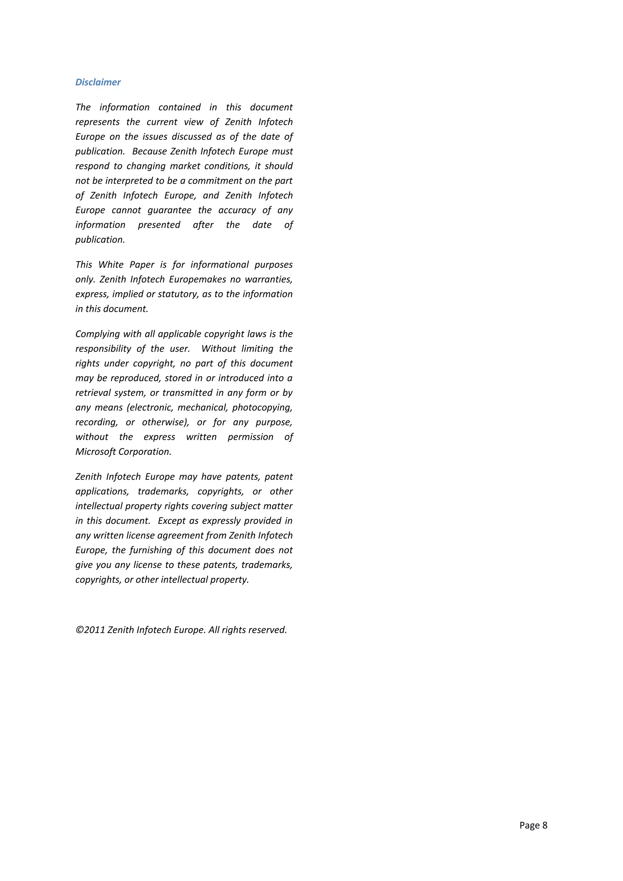 Disclaimer

The information contained in this document
represents the current view of Zenith Infotech
Europe on the issues discussed as of the date of
publication. Because Zenith Infotech Europe must
respond to changing market conditions, it should
not be interpreted to be a commitment on the part
of Zenith Infotech Europe, and Zenith Infotech
Europe cannot guarantee the accuracy of any
information presented after the date of
publication.

This White Paper is for informational purposes
only. Zenith Infotech Europemakes no warranties,
express, implied or statutory, as to the information
in this document.

Complying with all applicable copyright laws is the
responsibility of the user. Without limiting the
rights under copyright, no part of this document
may be reproduced, stored in or introduced into a
retrieval system, or transmitted in any form or by
any means (electronic, mechanical, photocopying,
recording, or otherwise), or for any purpose,
without the express written permission of
Microsoft Corporation.

Zenith Infotech Europe may have patents, patent
applications, trademarks, copyrights, or other
intellectual property rights covering subject matter
in this document. Except as expressly provided in
any written license agreement from Zenith Infotech
Europe, the furnishing of this document does not
give you any license to these patents, trademarks,
copyrights, or other intellectual property.



©2011 Zenith Infotech Europe. All rights reserved.




                                                       Page 8
 