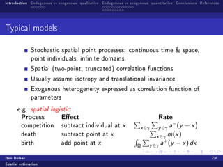 Introduction Endogenous vs exogenous: qualitative Endogenous vs exogenous: quantitative Conclusions References




Typical models


              Stochastic spatial point processes: continuous time  space,
              point individuals, innite domains

              Spatial (two-point, truncated) correlation functions

              Usually assume isotropy and translational invariance

              Exogenous heterogeneity expressed as correlation function of
              parameters

      e.g. spatial logistic:
        Process             Eect                                             Rate
                                                                                      −
        competition         subtract individual at x                 x ∈γ     y ∈γ a (y − x )
        death               subtract point at x                              x ∈γ m(x )
                                                                                +
        birth               add point at x
                                                                   Ω      y ∈γ a (y − x ) dx
Ben Bolker                                                                                                ZiF
Spatial estimation
 