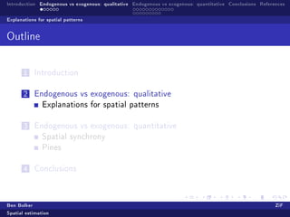 Introduction Endogenous vs exogenous: qualitative Endogenous vs exogenous: quantitative Conclusions References

Explanations for spatial patterns


Outline



       1   Introduction


       2   Endogenous vs exogenous: qualitative
               Explanations for spatial patterns


       3   Endogenous vs exogenous: quantitative
               Spatial synchrony
               Pines


       4   Conclusions




Ben Bolker                                                                                                ZiF
Spatial estimation
 