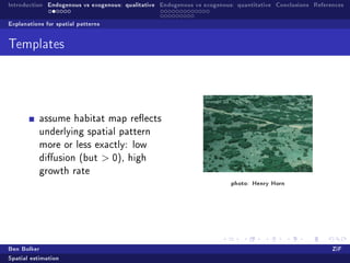 Introduction Endogenous vs exogenous: qualitative Endogenous vs exogenous: quantitative Conclusions References

Explanations for spatial patterns


Templates




           assume habitat map reects
           underlying spatial pattern
           more or less exactly: low
           diusion (but             0),   high
           growth rate
                                                                         photo: Henry Horn




Ben Bolker                                                                                                ZiF
Spatial estimation
 