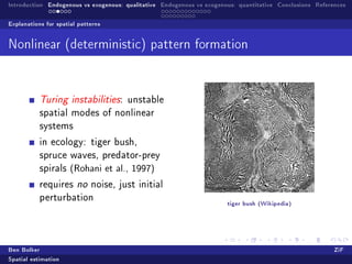 Introduction Endogenous vs exogenous: qualitative Endogenous vs exogenous: quantitative Conclusions References

Explanations for spatial patterns


Nonlinear (deterministic) pattern formation




           Turing instabilities: unstable
           spatial modes of nonlinear
           systems

           in ecology: tiger bush,
           spruce waves, predator-prey
           spirals    (Rohani et al., 1997)
           requires no noise, just initial
           perturbation
                                                                       tiger bush (Wikipedia)




Ben Bolker                                                                                                ZiF
Spatial estimation
 