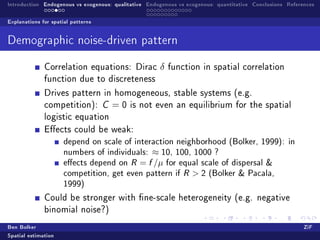 Introduction Endogenous vs exogenous: qualitative Endogenous vs exogenous: quantitative Conclusions References

Explanations for spatial patterns


Demographic noise-driven pattern

              Correlation equations: Dirac            δ   function in spatial correlation
              function due to discreteness

              Drives pattern in homogeneous, stable systems (e.g.
              competition): C        =0    is not even an equilibrium for the spatial
              logistic equation
              Eects could be weak:
                      depend on scale of interaction neighborhood (Bolker, 1999): in
                      numbers of individuals: ≈ 10, 100, 1000 ?
                      eects depend on R = f /µ for equal scale of dispersal 
                      competition, get even pattern if R  2 (Bolker  Pacala,
                      1999)
              Could be stronger with ne-scale heterogeneity (e.g. negative
              binomial noise?)

Ben Bolker                                                                                                ZiF
Spatial estimation
 