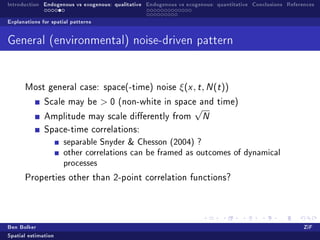 Introduction Endogenous vs exogenous: qualitative Endogenous vs exogenous: quantitative Conclusions References

Explanations for spatial patterns


General (environmental) noise-driven pattern



      Most general case: space(-time) noise                  ξ(x , t , N (t ))
              Scale may be          0   (non-white in space and time)
                                                                   √
              Amplitude may scale dierently from                      N

              Space-time correlations:
                      separable Snyder  Chesson (2004) ?
                      other correlations can be framed as outcomes of dynamical
                      processes
      Properties other than 2-point correlation functions?




Ben Bolker                                                                                                ZiF
Spatial estimation
 