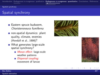 Introduction Endogenous vs exogenous: qualitative Endogenous vs exogenous: quantitative Conclusions References

Spatial synchrony


Spatial synchrony



           Eastern spruce budworm,
           Choristeroneura fumiferna

           non-spatial dynamics: plant
           quality, climate, enemies
           (Kendall et al., 1999)?
           What generates large-scale
           spatial synchrony?
                     Moran eect: large-scale
                     weather patterns
                     Dispersal coupling:
                     movement of larvae

Ben Bolker                                                                                                ZiF
Spatial estimation
 