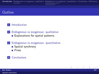 Introduction Endogenous vs exogenous: qualitative Endogenous vs exogenous: quantitative Conclusions References




Outline



       1   Introduction


       2   Endogenous vs exogenous: qualitative
               Explanations for spatial patterns


       3   Endogenous vs exogenous: quantitative
               Spatial synchrony
               Pines


       4   Conclusions




Ben Bolker                                                                                                ZiF
Spatial estimation
 