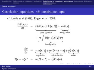 Introduction Endogenous vs exogenous: qualitative Endogenous vs exogenous: quantitative Conclusions References

Spatial synchrony


Correlation equations:                   via continuous eqns
      cf.   Lande et al. (1999),       Engen et al. 2002:


                     ∂ N (x, t )
                                   =    F (N (  x, t ), E (x, t )) −   mN (   x)
                        ∂t
                                              pop. growth              emigration



                                         +m        D(   y, x)N (y) d y
                                                      immigration


                            ∂n
                                   ≈ −rn(x, t ) + m(D ∗ n − n) + σE e (x, t )
                                                                  2

                            ∂t
                                         regulation        redistribution           noise

                              ∗                     ∗        2
                2(r   + m)c        =    m (D   ∗ c ) + σE Cor(e )

Ben Bolker                                                                                                ZiF
Spatial estimation
 