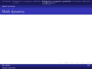 Introduction Endogenous vs exogenous: qualitative Endogenous vs exogenous: quantitative Conclusions References

Spatial synchrony


Moth dynamics


                                                q
                                                qq
                     qq               1945       q qq
          1500       qqqq                        q qqqq
                     qqq qq                 q qqqqq qqqqq                                     z

                     qq   q             qqqqqqqqqq qqqqqq                                     q 0.0
                     qqqqq        qq qqqqqqqqqqqq qqq q                                       q 0.2
                     qqqqqqq     qqqqqqqqqqqqqqqq qq
          1000       qqqqqqqqqqqqqqqqqqqqqqqqqqqqqqqq                                         q 0.4
                     qqqqqqqqqqqqqqqqqqqqqqqqqqqqqqqq                                         q 0.6
                     qqqqqqqqqqqqqqqqqqqqqqqqqqqqqq                                           q 0.8
                          qqqqq qqqqqqqqqqqqqqqqqq                                            q 1.0
                          qqqqq qqqqqqqqqqqqqqqq
           500             qq     qqqqqqqq   qq
                                    qqqqq
                                    qqq
                                    qqq
                 0              1000                 2000                3000




Ben Bolker                                                                                                ZiF
Spatial estimation
 
