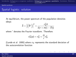 Introduction Endogenous vs exogenous: qualitative Endogenous vs exogenous: quantitative Conclusions References

Spatial synchrony


Spatial logistic: solution



      At equilibrium, the power spectrum of the population densities
      obeys
                                                                  2
                              ˜         ˜   ∗
                                                 2               σE e
                                                                    ˜
                              S   =     N            =
                                                         2(r           ˜
                                                               + m(1 − D ))
      where     ˜ denotes    the Fourier transform. Therefore:

                                         2         2
                                                                m    2
                                        σP (p ) = σE +              σD
                                                                r

      (Lande et al. 1999) where                 σX   represents the standard deviation of
      the autocorrelation function




Ben Bolker                                                                                                ZiF
Spatial estimation
 