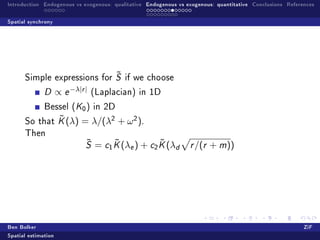 Introduction Endogenous vs exogenous: qualitative Endogenous vs exogenous: quantitative Conclusions References

Spatial synchrony




                             ˜
      Simple expressions for S if we choose

              D      ∝ e −λ|r |   (Laplacian) in 1D

              Bessel (K0 ) in 2D
              ˜
      So that K (λ)          = λ/(λ2 + ω 2 ).
      Then
                              ˜
                              S        ˜            ˜
                                  = c1 K (λe ) + c2 K (λd        r /(r   + m))




Ben Bolker                                                                                                ZiF
Spatial estimation
 