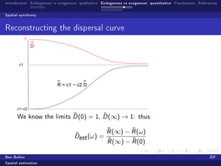 Introduction Endogenous vs exogenous: qualitative Endogenous vs exogenous: quantitative Conclusions References

Spatial synchrony


Reconstructing the dispersal curve
            1
                ~
                D


       c1



                           ~           ~
                           R = c1 − c2 D



      c1−c2
                         ˜
      We know the limits D (0)                  ˜
                                           = 1, D (∞) → 1:           thus


                                                    ˜
                                                    R (∞)   ˜
                                                          − R (ω)
                                    ˜
                                    Dest (ω)    =
                                                    ˜       ˜
                                                    R (∞) − R (0)


Ben Bolker                                                                                                ZiF
Spatial estimation
 