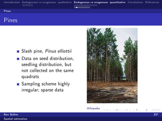 Introduction Endogenous vs exogenous: qualitative Endogenous vs exogenous: quantitative Conclusions References

Pines


Pines




             Slash pine, Pinus elliottii

             Data on seed distribution,
             seedling distribution, but
             not collected on the same
             quadrats

             Sampling scheme highly
             irregular; sparse data




                                                          Wikipedia
Ben Bolker                                                                                                ZiF
Spatial estimation
 