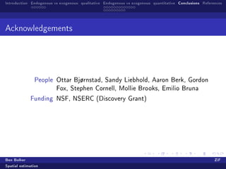 Introduction Endogenous vs exogenous: qualitative Endogenous vs exogenous: quantitative Conclusions References




Acknowledgements




               People Ottar Bjørnstad, Sandy Liebhold, Aaron Berk, Gordon
                         Fox, Stephen Cornell, Mollie Brooks, Emilio Bruna

             Funding NSF, NSERC (Discovery Grant)




Ben Bolker                                                                                                ZiF
Spatial estimation
 