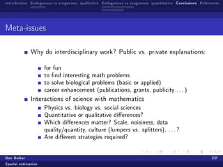 Introduction Endogenous vs exogenous: qualitative Endogenous vs exogenous: quantitative Conclusions References




Meta-issues


              Why do interdisciplinary work? Public vs. private explanations:


                     for fun
                     to nd interesting math problems
                     to solve biological problems (basic or applied)
                     career enhancement (publications, grants, publicity . . . )
              Interactions of science with mathematics
                     Physics vs. biology vs. social sciences
                     Quantitative or qualitative dierences?
                     Which dierences matter? Scale, noisiness, data
                     quality/quantity, culture (lumpers vs. splitters), . . . ?
                     Are dierent strategies required?

Ben Bolker                                                                                                ZiF
Spatial estimation
 