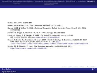 Introduction Endogenous vs exogenous: qualitative Endogenous vs exogenous: quantitative Conclusions References




      Bolker, BM, 1999. 61:849874.
      Bolker, BM  Pacala, SW, 1999. American Naturalist, 153:575602.
      Gurney, WSC  Nisbet, R, 1998. Ecological Dynamics. Oxford University Press, Oxford, UK. ISBN
         0195104439.
      Kendall, B, Briggs, C, Murdoch, W, et al., 1999. Ecology, 80:17891805.
      Lande, R, Engen, S,  Sæther, B, 1999. The American Naturalist, 154(3):271281.
         doi:10.1086/303240. URL http://dx.doi.org/10.1086/303240.
      Rohani, P, Lewis, TJ, Grunbaum, D, et al., 1997. Trends in Ecology  Evolution, 12(2):7074. ISSN
         0169-5347. doi:10.1016/S0169-5347(96)20103-X. URL http:
          //www.sciencedirect.com/science/article/B6VJ1-3X2B51F-19/2/752d6d91ad9282ab7ec3707fdf4e5c7e.
      Snyder, RE  Chesson, P, 2004.   The American Naturalist, 164(5):633650. URL
          http://www.jstor.org/stable/10.1086/424969.




Ben Bolker                                                                                                ZiF
Spatial estimation
 
